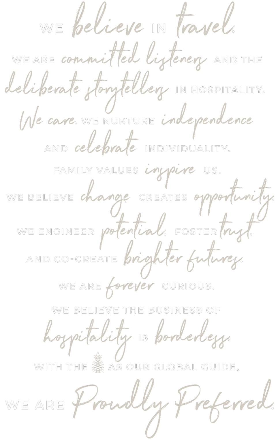 We believe in travel. We are committed listeners and deliberate storytellers in hospitality. We care. We nurture independence and celebrate individuality. Family values inspire us. We believe change creates opportunity. We engineer potential, foster trust, and co-create brighter futures. We are forever curious. We believe the business of hospitality is borderless. With the pineapple as our global guide, we are proudly preferred.